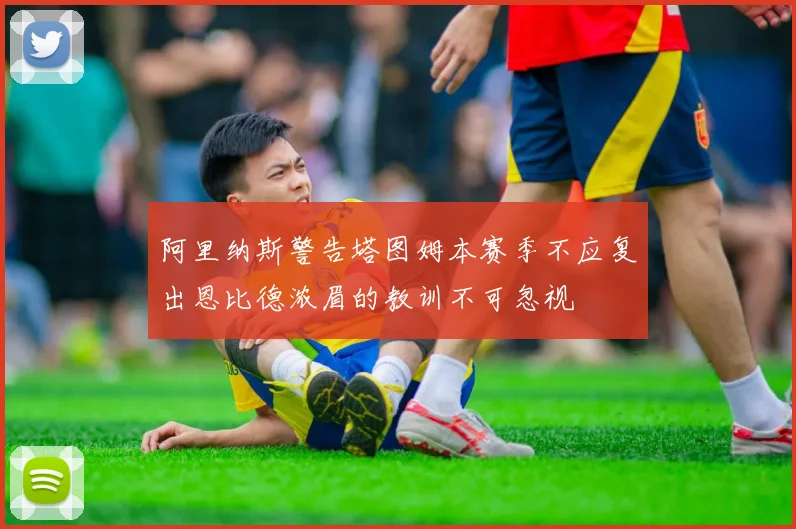 阿里纳斯警告塔图姆本赛季不应复出恩比德浓眉的教训不可忽视