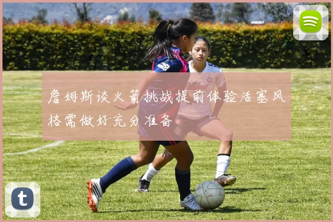 詹姆斯谈火箭挑战提前体验活塞风格需做好充分准备