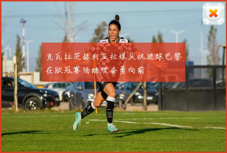 克瓦拉茨赫利亚社媒庆祝进球巴黎在欧冠赛场继续奋勇向前