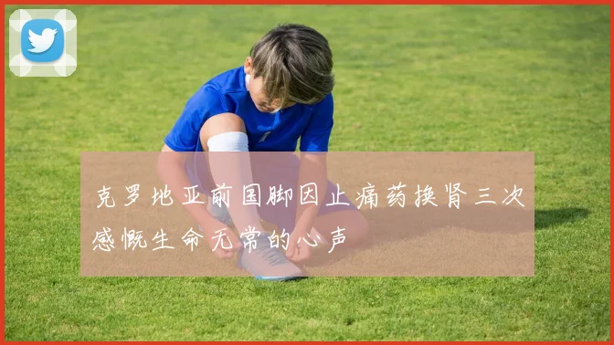 克罗地亚前国脚因止痛药换肾三次感慨生命无常的心声