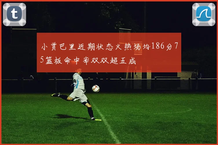 小贾巴里近期状态火热场均186分75篮板命中率双双超五成