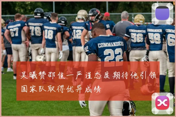 吴曦赞邵佳一严谨态度期待他引领国家队取得优异成绩