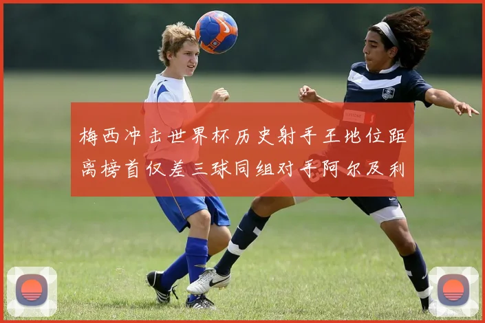 梅西冲击世界杯历史射手王地位距离榜首仅差三球同组对手阿尔及利亚奥地利约旦