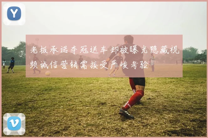 老板承诺夺冠送车却被曝光隐藏视频诚信营销需接受严峻考验