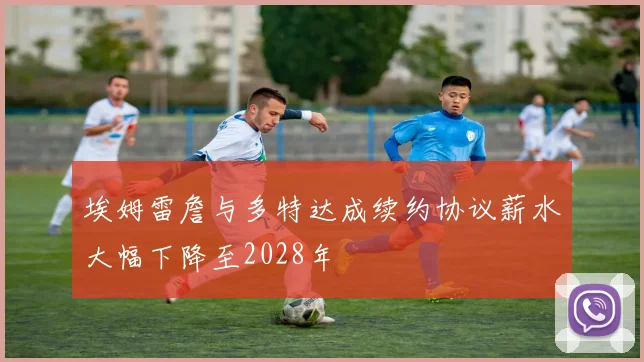 埃姆雷詹与多特达成续约协议薪水大幅下降至2028年