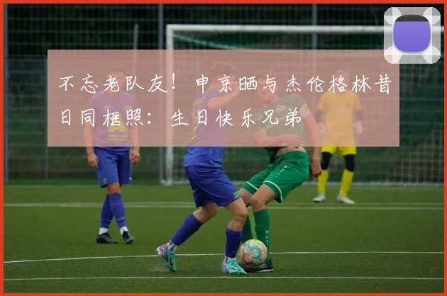 不忘老队友！申京晒与杰伦格林昔日同框照：生日快乐兄弟