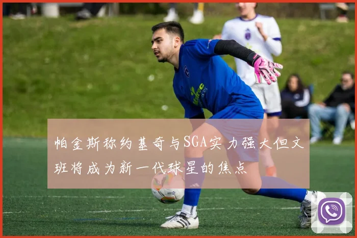 帕金斯称约基奇与SGA实力强大但文班将成为新一代球星的焦点