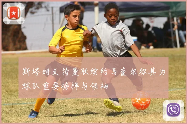 斯塔姆支持曼联续约马奎尔称其为球队重要榜样与领袖