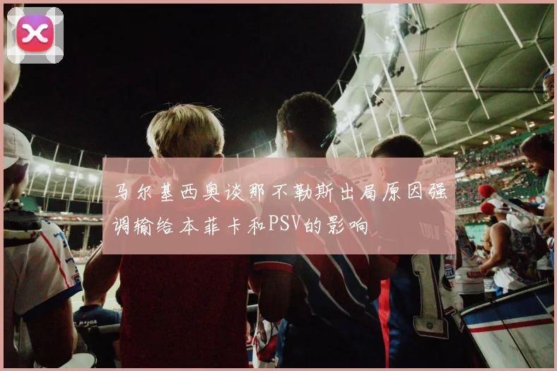马尔基西奥谈那不勒斯出局原因强调输给本菲卡和PSV的影响
