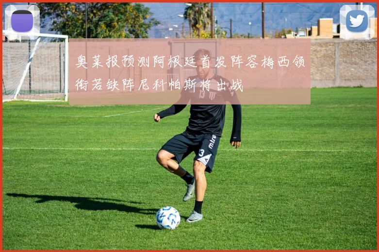 奥莱报预测阿根廷首发阵容梅西领衔若缺阵尼科帕斯将出战