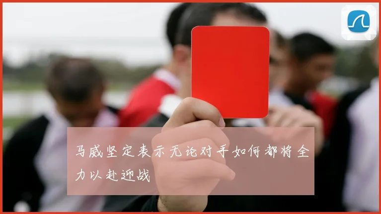 马威坚定表示无论对手如何都将全力以赴迎战