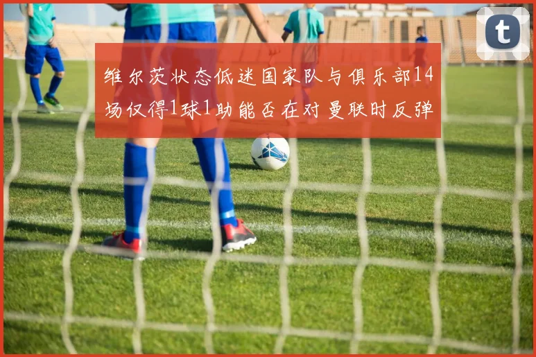 维尔茨状态低迷国家队与俱乐部14场仅得1球1助能否在对曼联时反弹