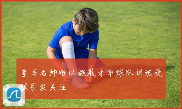 皇马名帅难以施展才华球队训练受限引发关注