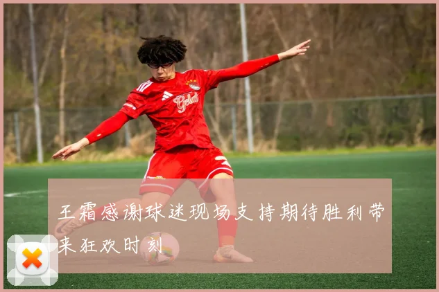 王霜感谢球迷现场支持期待胜利带来狂欢时刻
