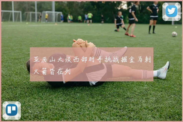 亚历山大谈西部对手挑战掘金马刺火箭皆在列