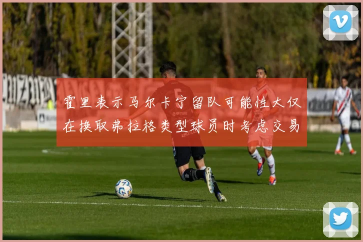 霍里表示马尔卡宁留队可能性大仅在换取弗拉格类型球员时考虑交易