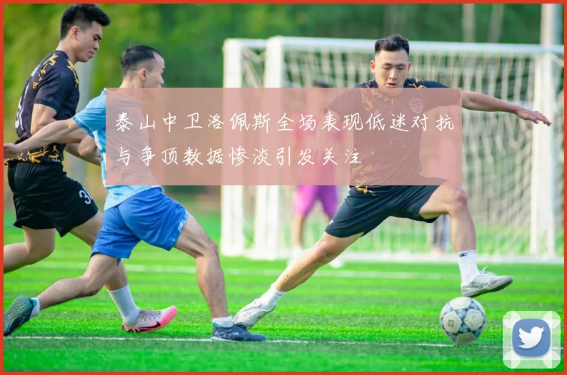 泰山中卫洛佩斯全场表现低迷对抗与争顶数据惨淡引发关注