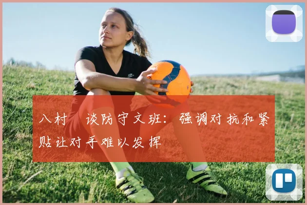 八村塁谈防守文班：强调对抗和紧贴让对手难以发挥