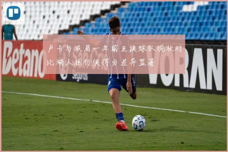 卢卡与浓眉一年前互换球队现状对比湖人独行侠得分差异显著