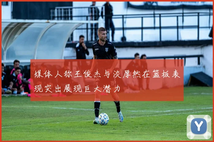 媒体人称王俊杰与淡厚然在篮板表现突出展现巨大潜力