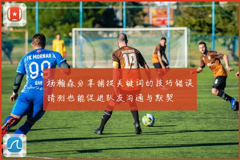 杨瀚森分享捕捉关键词的技巧错误猜测也能促进队友沟通与默契