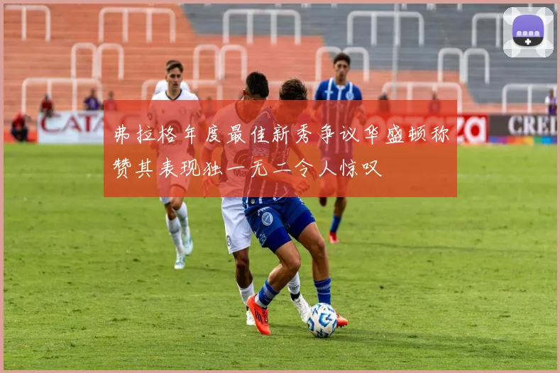 弗拉格年度最佳新秀争议华盛顿称赞其表现独一无二令人惊叹