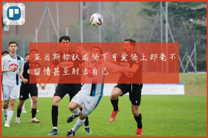 亚当斯称狄龙场下可爱场上却毫不留情甚至肘击自己