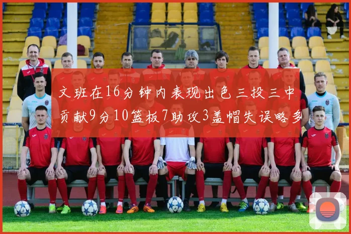 文班在16分钟内表现出色三投三中贡献9分10篮板7助攻3盖帽失误略多但依然完美