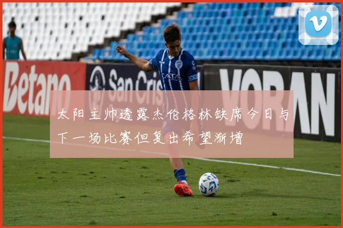 太阳主帅透露杰伦格林缺席今日与下一场比赛但复出希望渐增