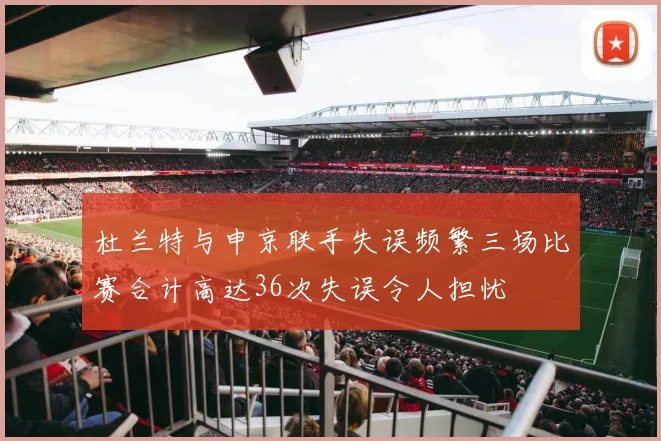 杜兰特与申京联手失误频繁三场比赛合计高达36次失误令人担忧