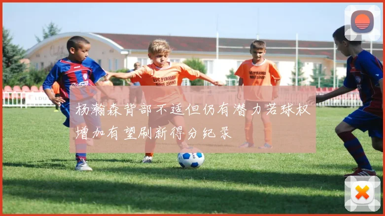 杨瀚森背部不适但仍有潜力若球权增加有望刷新得分纪录