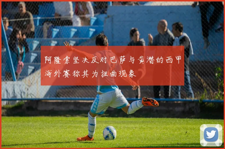 阿隆索坚决反对巴萨与黄潜的西甲海外赛称其为扭曲现象
