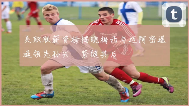 美职联薪资榜揭晓梅西与迈阿密遥遥领先孙兴慜紧随其后