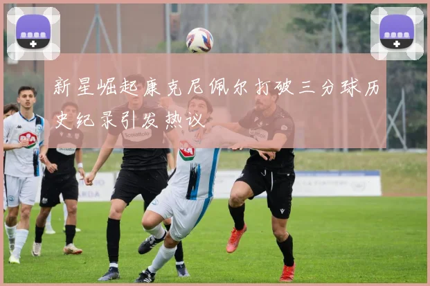 新星崛起康克尼佩尔打破三分球历史纪录引发热议